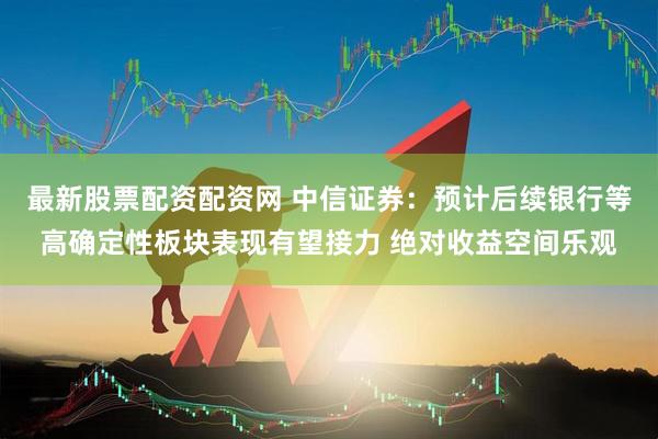 最新股票配资配资网 中信证券：预计后续银行等高确定性板块表现有望接力 绝对收益空间乐观