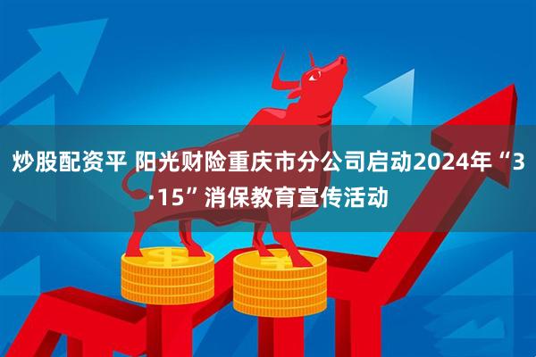 炒股配资平 阳光财险重庆市分公司启动2024年“3·15”消保教育宣传活动