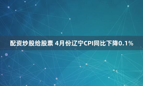配资炒股给股票 4月份辽宁CPI同比下降0.1%