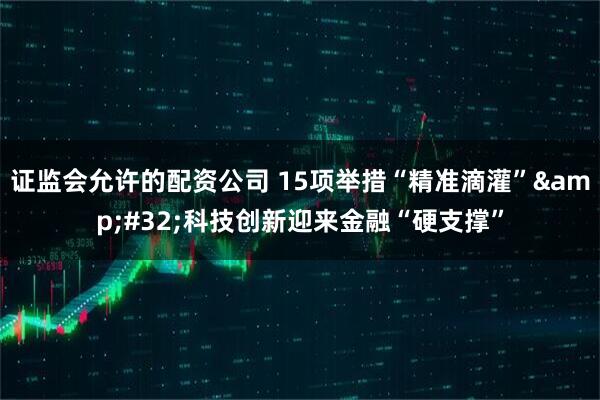 证监会允许的配资公司 15项举措“精准滴灌”&#32;科技创新迎来金融“硬支撑”