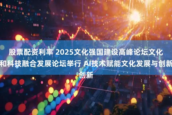 股票配资利率 2025文化强国建设高峰论坛文化和科技融合发展论坛举行 AI技术赋能文化发展与创新