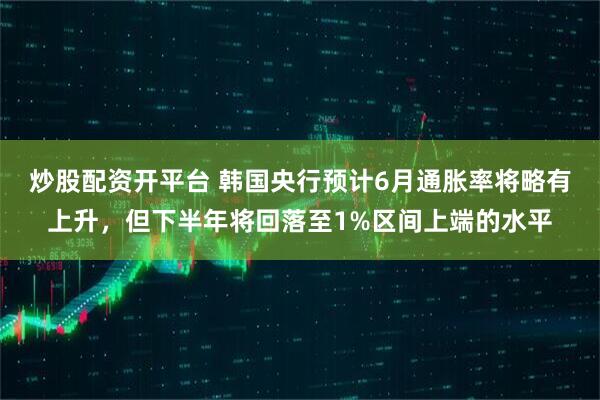 炒股配资开平台 韩国央行预计6月通胀率将略有上升，但下半年将回落至1%区间上端的水平