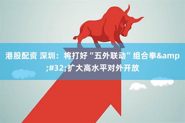 港股配资 深圳：将打好“五外联动”组合拳&#32;扩大高水平对外开放