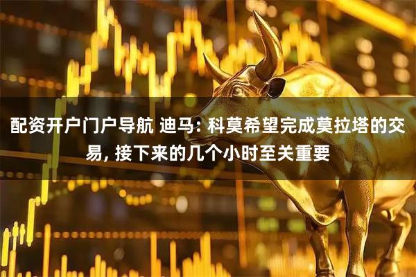 配资开户门户导航 迪马: 科莫希望完成莫拉塔的交易, 接下来的几个小时至关重要