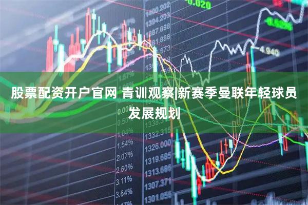 股票配资开户官网 青训观察|新赛季曼联年轻球员发展规划