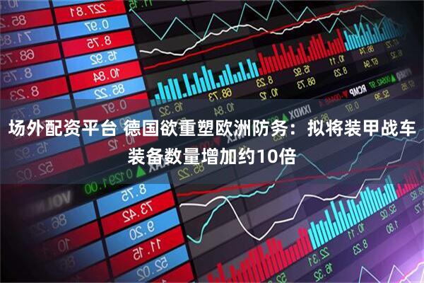 场外配资平台 德国欲重塑欧洲防务：拟将装甲战车装备数量增加约10倍