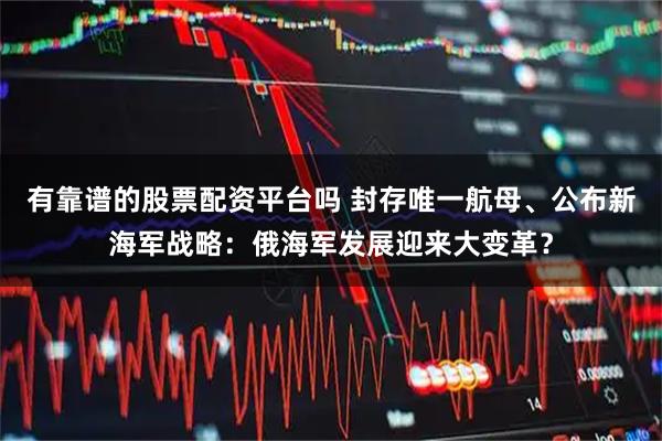 有靠谱的股票配资平台吗 封存唯一航母、公布新海军战略：俄海军发展迎来大变革？