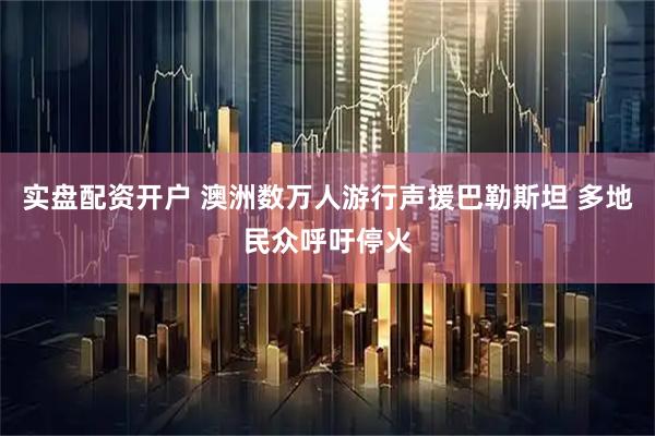 实盘配资开户 澳洲数万人游行声援巴勒斯坦 多地民众呼吁停火