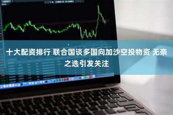 十大配资排行 联合国谈多国向加沙空投物资 无奈之选引发关注