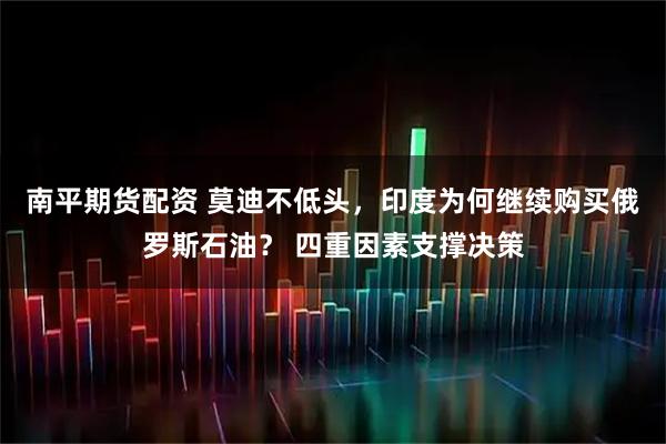 南平期货配资 莫迪不低头，印度为何继续购买俄罗斯石油？ 四重因素支撑决策