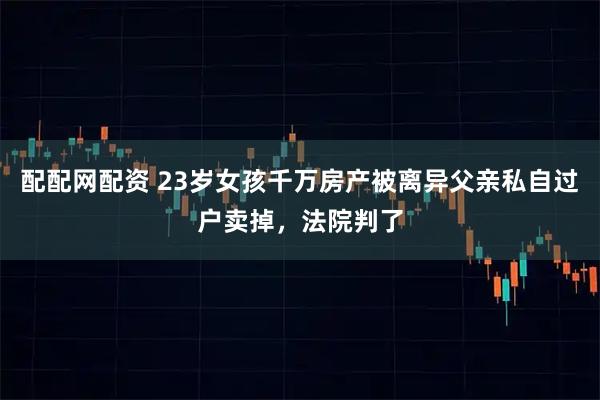 配配网配资 23岁女孩千万房产被离异父亲私自过户卖掉，法院判了