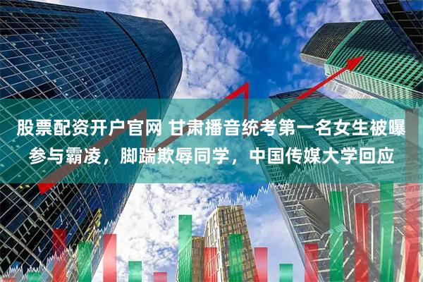 股票配资开户官网 甘肃播音统考第一名女生被曝参与霸凌，脚踹欺辱同学，中国传媒大学回应