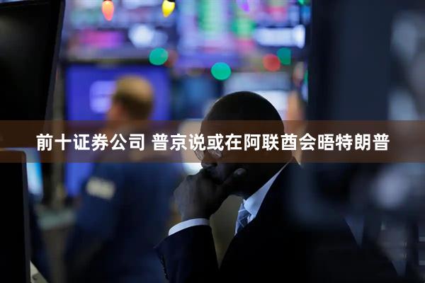 前十证券公司 普京说或在阿联酋会晤特朗普