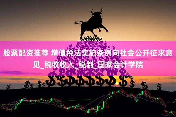 股票配资推荐 增值税法实施条例向社会公开征求意见_税收收入_税制_国家会计学院