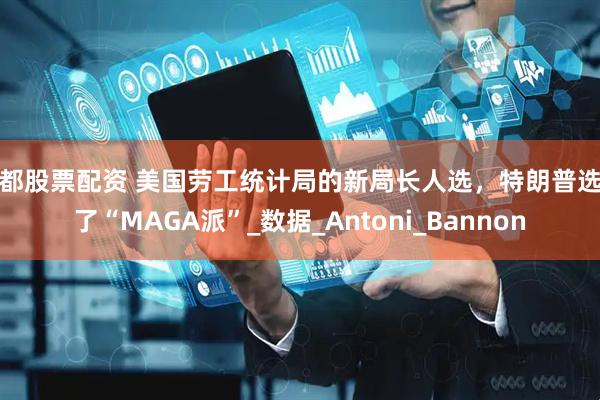成都股票配资 美国劳工统计局的新局长人选，特朗普选择了“MAGA派”_数据_Antoni_Bannon