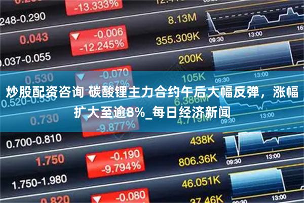 炒股配资咨询 碳酸锂主力合约午后大幅反弹，涨幅扩大至逾8%_每日经济新闻