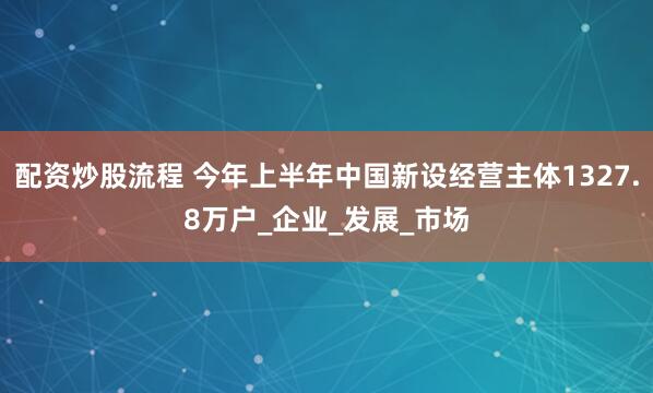 配资炒股流程 今年上半年中国新设经营主体1327.8万户_企业_发展_市场
