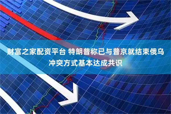财富之家配资平台 特朗普称已与普京就结束俄乌冲突方式基本达成共识