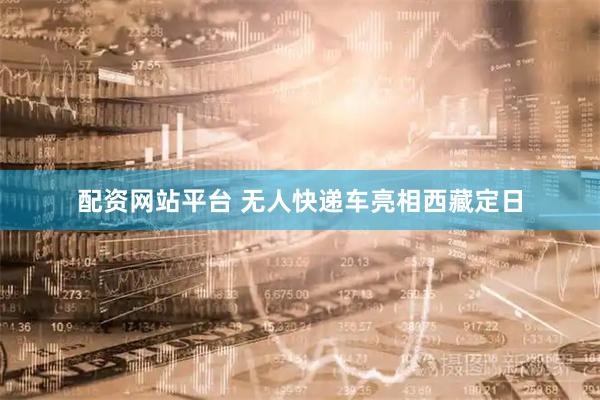配资网站平台 无人快递车亮相西藏定日