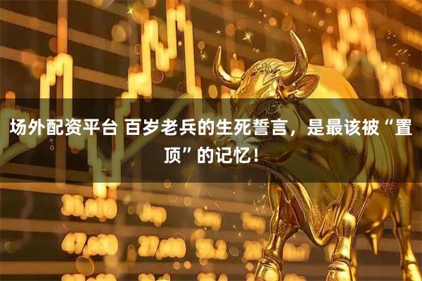 场外配资平台 百岁老兵的生死誓言，是最该被“置顶”的记忆！
