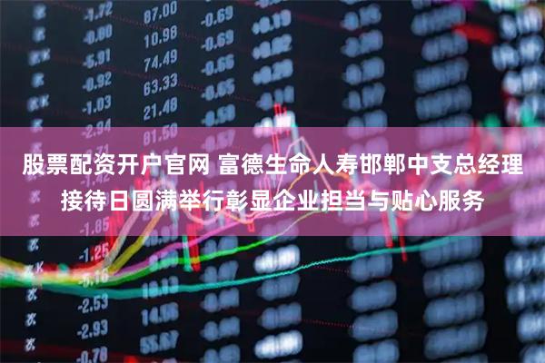 股票配资开户官网 富德生命人寿邯郸中支总经理接待日圆满举行彰显企业担当与贴心服务