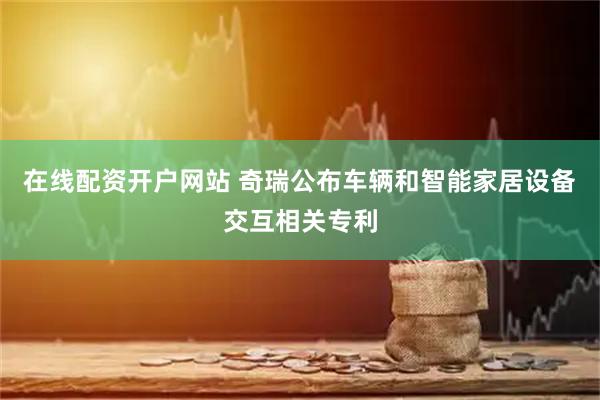 在线配资开户网站 奇瑞公布车辆和智能家居设备交互相关专利