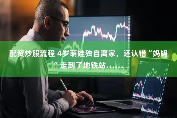 配资炒股流程 4岁萌娃独自离家，还认错“妈妈”走到了地铁站……