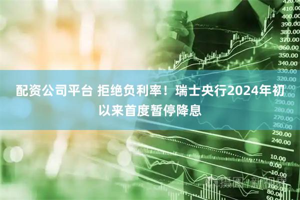 配资公司平台 拒绝负利率！瑞士央行2024年初以来首度暂停降息