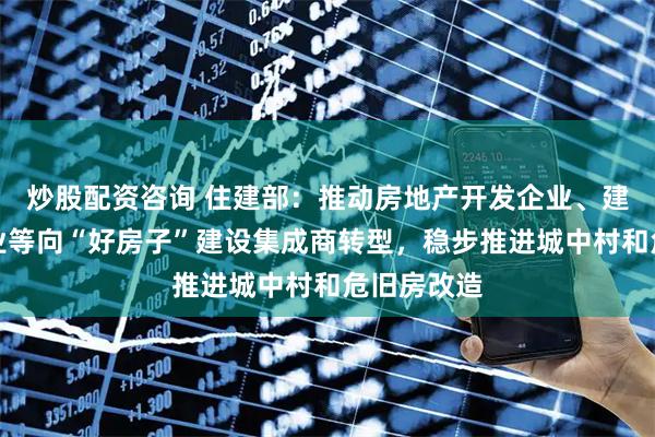炒股配资咨询 住建部：推动房地产开发企业、建设工程企业等向“好房子”建设集成商转型，稳步推进城中村和危旧房改造