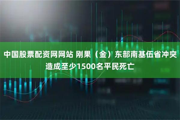 中国股票配资网网站 刚果（金）东部南基伍省冲突造成至少1500名平民死亡