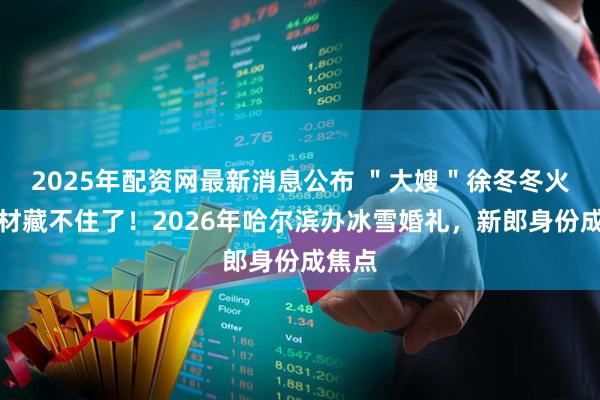 2025年配资网最新消息公布 "大嫂"徐冬冬火辣身材藏不住了!2026年哈尔滨办冰雪婚礼,新郎身份成焦点