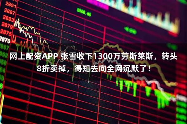 网上配资APP 张雪收下1300万劳斯莱斯，转头8折卖掉，得知去向全网沉默了！