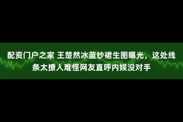 配资门户之家 王楚然冰蓝纱裙生图曝光,这处线条太撩人难怪网友直呼内娱没对手