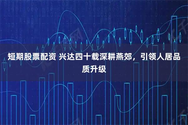 短期股票配资 兴达四十载深耕燕郊，引领人居品质升级