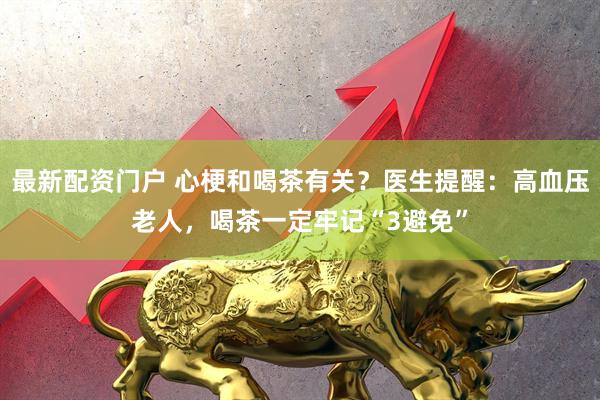 最新配资门户 心梗和喝茶有关？医生提醒：高血压老人，喝茶一定牢记“3避免”