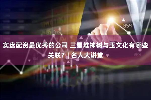 实盘配资最优秀的公司 三星堆神树与玉文化有哪些关联？| 名人大讲堂