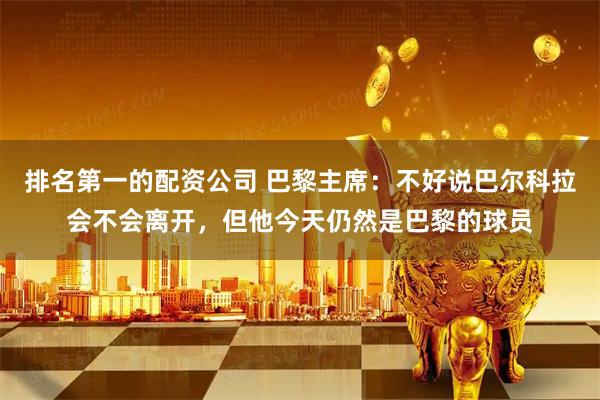 排名第一的配资公司 巴黎主席：不好说巴尔科拉会不会离开，但他今天仍然是巴黎的球员