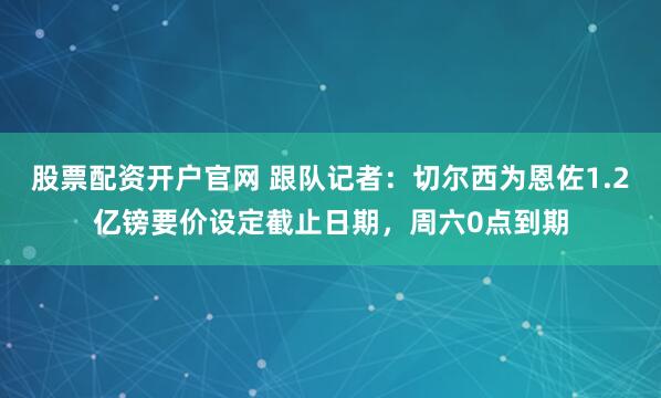 股票配资开户官网 跟队记者：切尔西为恩佐1.2亿镑要价设定截止日期，周六0点到期